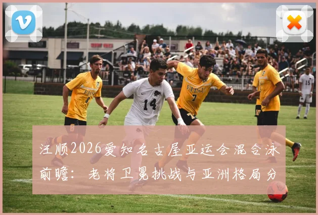 汪顺2026爱知名古屋亚运会混合泳前瞻：老将卫冕挑战与亚洲格局分析