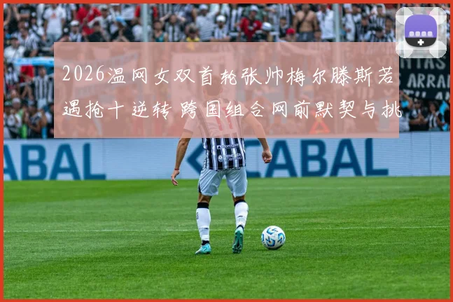 2026温网女双首轮张帅梅尔滕斯若遇抢十逆转 跨国组合网前默契与挑战分析