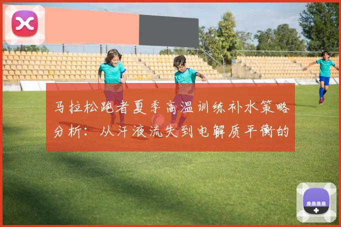 马拉松跑者夏季高温训练补水策略分析:从汗液流失到电解质平衡的实用指南