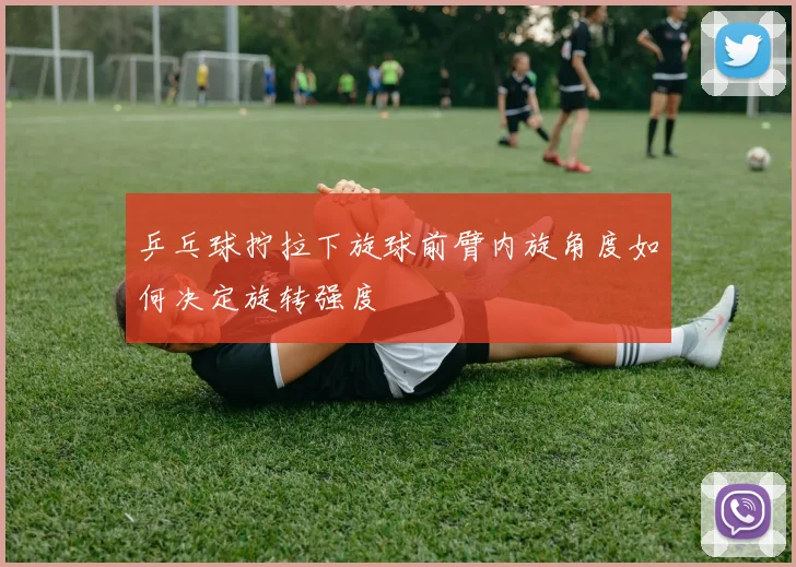 乒乓球拧拉下旋球前臂内旋角度如何决定旋转强度