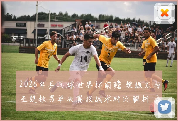 2026年乒乓球世界杯前瞻 樊振东与王楚钦男单决赛技战术对比解析