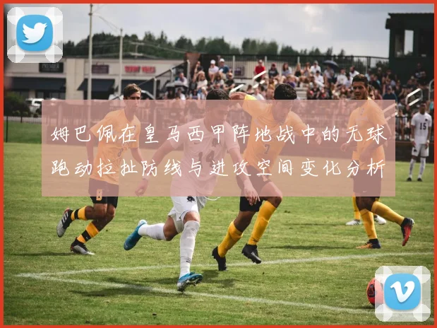 姆巴佩在皇马西甲阵地战中的无球跑动拉扯防线与进攻空间变化分析