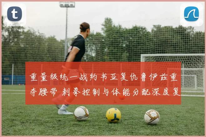 重量级统一战约书亚复仇鲁伊兹重夺腰带 刺拳控制与体能分配深度复盘