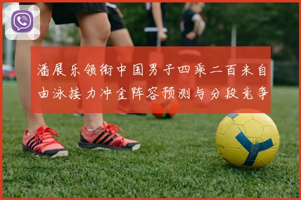 潘展乐领衔中国男子四乘二百米自由泳接力冲金阵容预测与分段竞争力深度比较