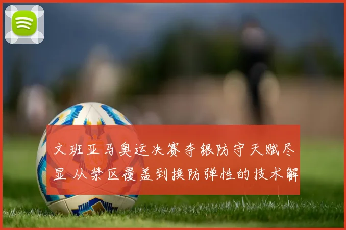 文班亚马奥运决赛夺银防守天赋尽显 从禁区覆盖到换防弹性的技术解析
