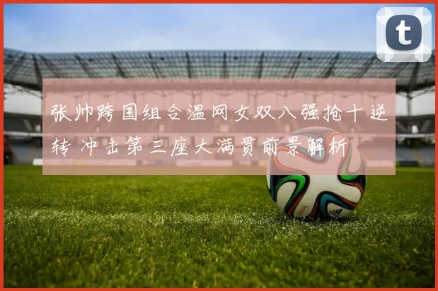 张帅跨国组合温网女双八强抢十逆转 冲击第三座大满贯前景解析