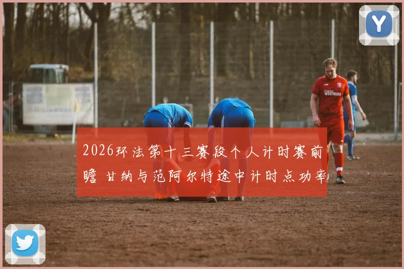 2026环法第十三赛段个人计时赛前瞻 甘纳与范阿尔特途中计时点功率输出分析