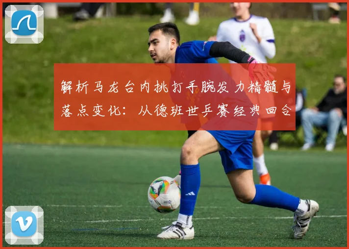 解析马龙台内挑打手腕发力精髓与落点变化：从德班世乒赛经典回合看控制艺术