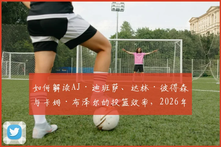 如何解读AJ·迪班萨、达林·彼得森与卡姆·布泽尔的投篮效率,2026年夏季联赛选秀观察