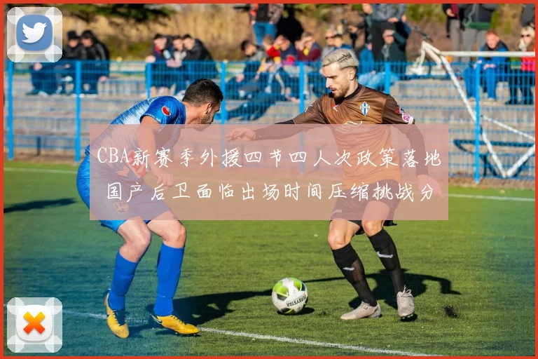 CBA新赛季外援四节四人次政策落地 国产后卫面临出场时间压缩挑战分析