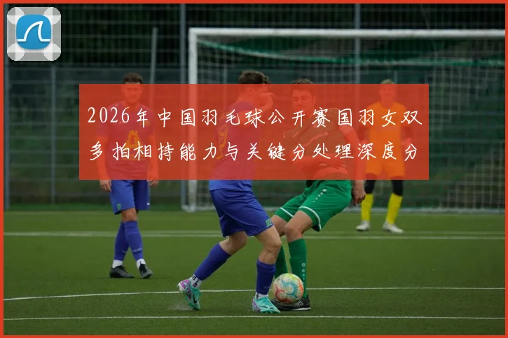 2026年中国羽毛球公开赛国羽女双多拍相持能力与关键分处理深度分析