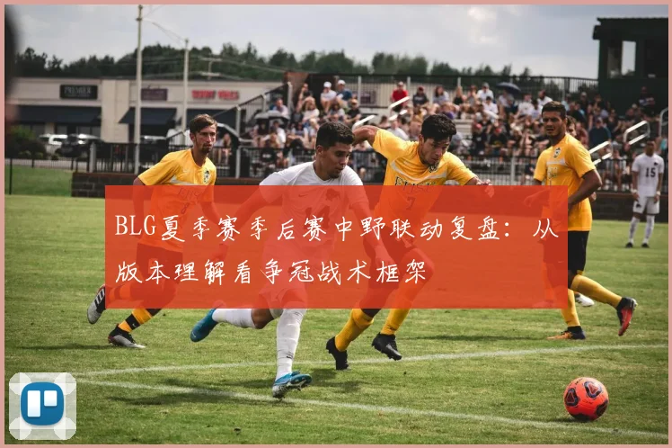 BLG夏季赛季后赛中野联动复盘：从版本理解看争冠战术框架