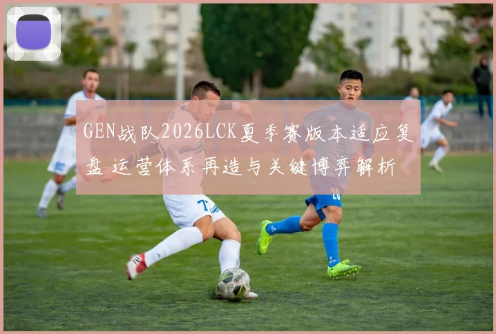GEN战队2026LCK夏季赛版本适应复盘 运营体系再造与关键博弈解析