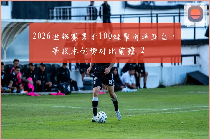 2026世锦赛男子100蛙覃海洋亚当·皮蒂技术优势对比前瞻