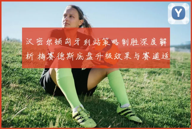 汉密尔顿匈牙利站策略制胜深度解析 梅赛德斯底盘升级效果与赛道适应性复盘