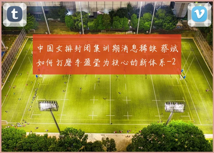 中国女排封闭集训期消息稀缺 蔡斌如何打磨李盈莹为核心的新体系