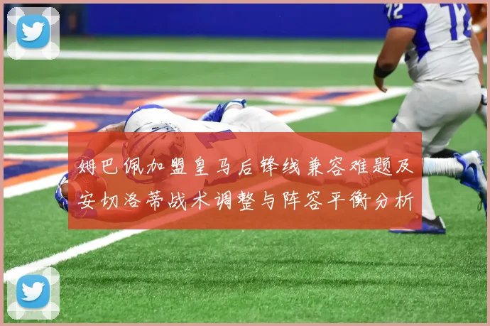 姆巴佩加盟皇马后锋线兼容难题及安切洛蒂战术调整与阵容平衡分析