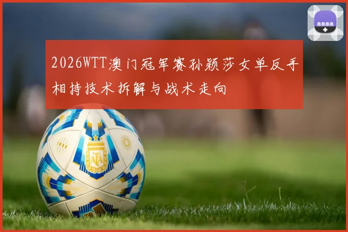 2026WTT澳门冠军赛孙颖莎女单反手相持技术拆解与战术走向