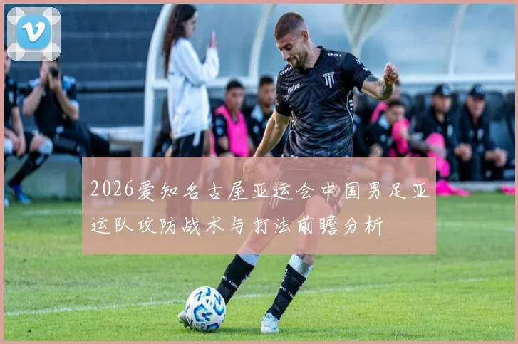 2026爱知名古屋亚运会中国男足亚运队攻防战术与打法前瞻分析