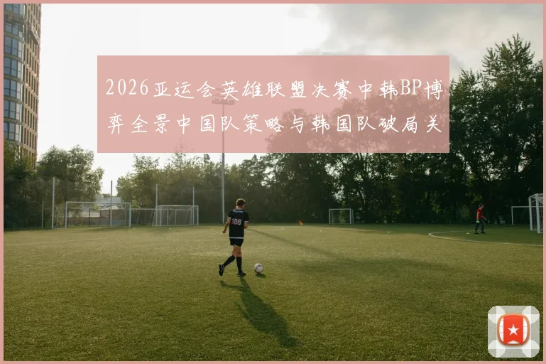 2026亚运会英雄联盟决赛中韩BP博弈全景中国队策略与韩国队破局关键解析