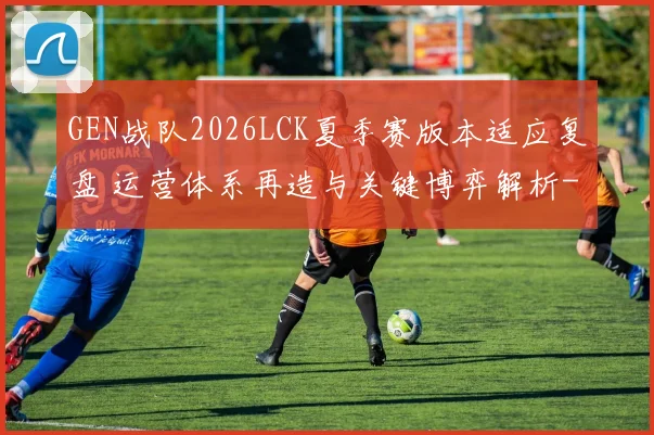 GEN战队2026LCK夏季赛版本适应复盘 运营体系再造与关键博弈解析