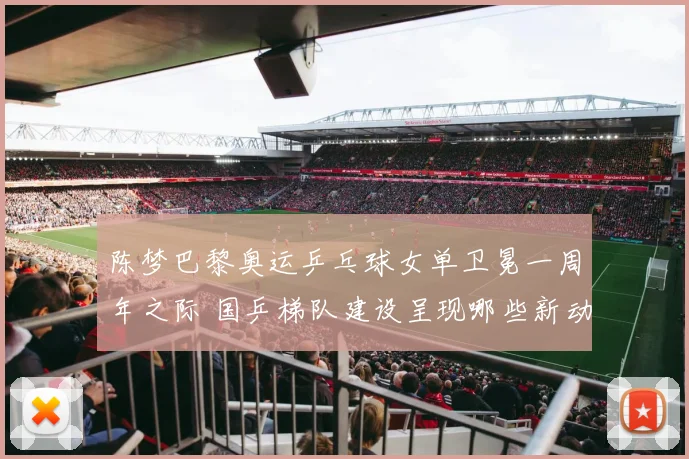 陈梦巴黎奥运乒乓球女单卫冕一周年之际 国乒梯队建设呈现哪些新动向
