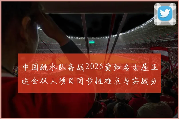 中国跳水队备战2026爱知名古屋亚运会双人项目同步性难点与实战分析