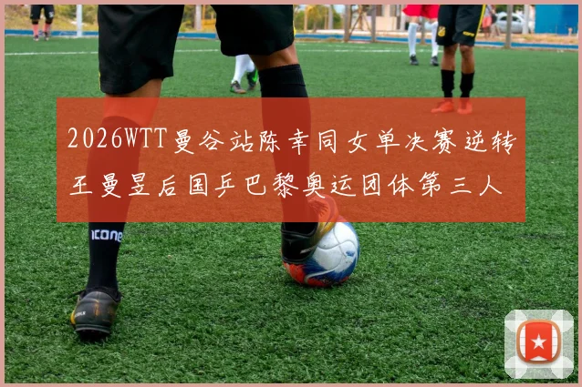 2026WTT曼谷站陈幸同女单决赛逆转王曼昱后国乒巴黎奥运团体第三人名额竞争明朗化