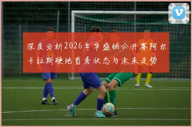 深度分析2026年华盛顿公开赛阿尔卡拉斯硬地首秀状态与未来走势