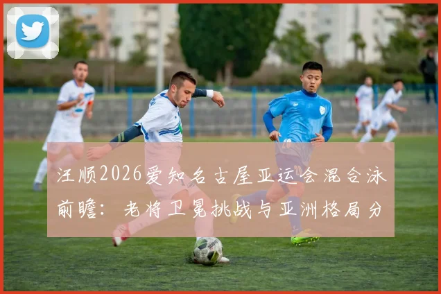 汪顺2026爱知名古屋亚运会混合泳前瞻：老将卫冕挑战与亚洲格局分析