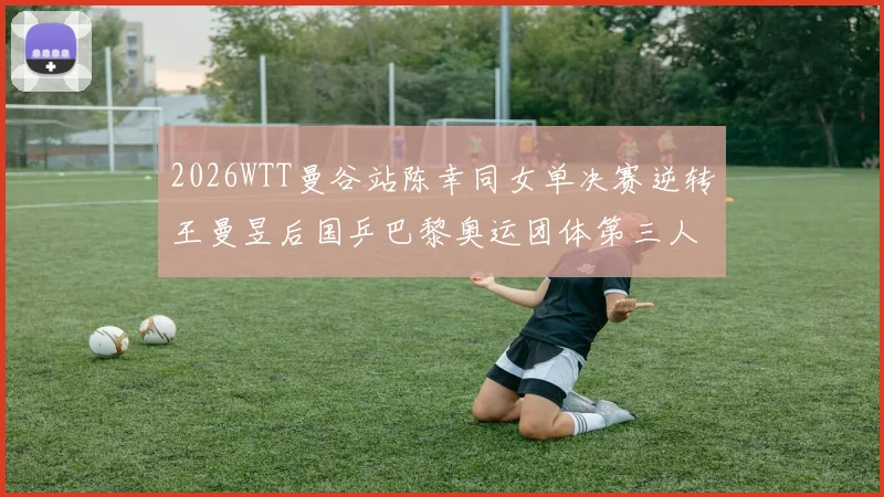 2026WTT曼谷站陈幸同女单决赛逆转王曼昱后国乒巴黎奥运团体第三人名额竞争明朗化