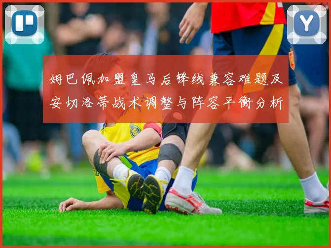姆巴佩加盟皇马后锋线兼容难题及安切洛蒂战术调整与阵容平衡分析
