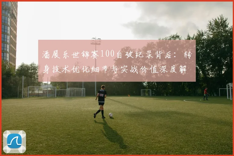 潘展乐世锦赛100自破纪录背后：转身技术优化细节与实战价值深度解读