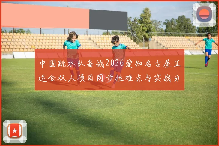 中国跳水队备战2026爱知名古屋亚运会双人项目同步性难点与实战分析