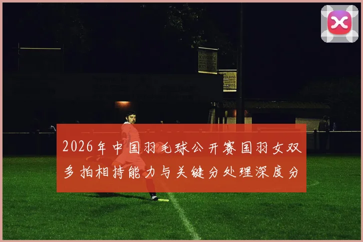 2026年中国羽毛球公开赛国羽女双多拍相持能力与关键分处理深度分析