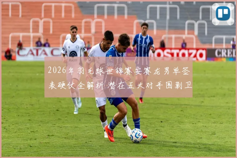 2026年羽毛球世锦赛安赛龙男单签表硬仗全解析 潜在五大对手围剿卫冕冠军