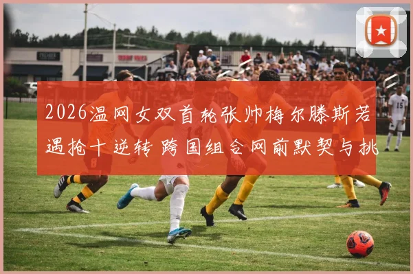 2026温网女双首轮张帅梅尔滕斯若遇抢十逆转 跨国组合网前默契与挑战分析