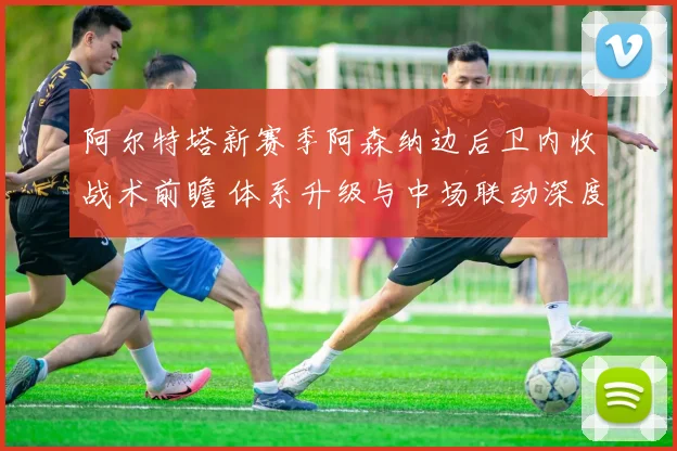 阿尔特塔新赛季阿森纳边后卫内收战术前瞻 体系升级与中场联动深度解析