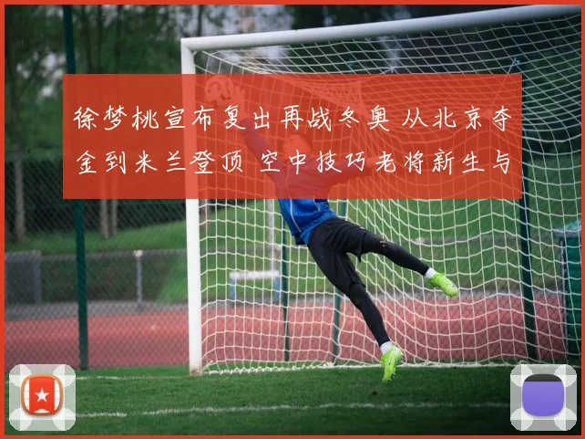 徐梦桃宣布复出再战冬奥 从北京夺金到米兰登顶 空中技巧老将新生与挑战并存