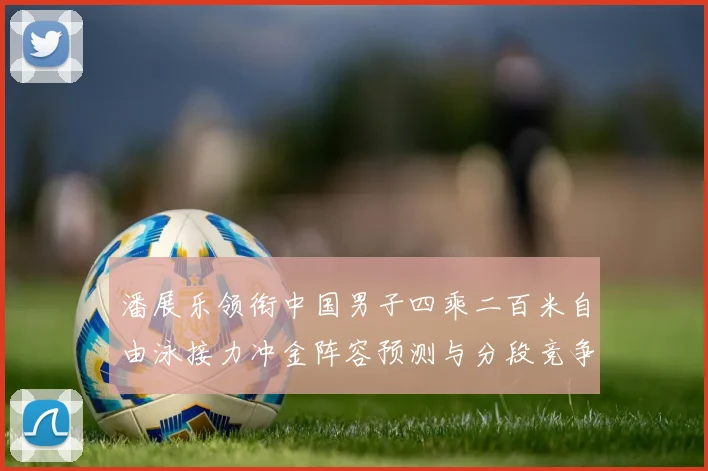 潘展乐领衔中国男子四乘二百米自由泳接力冲金阵容预测与分段竞争力深度比较