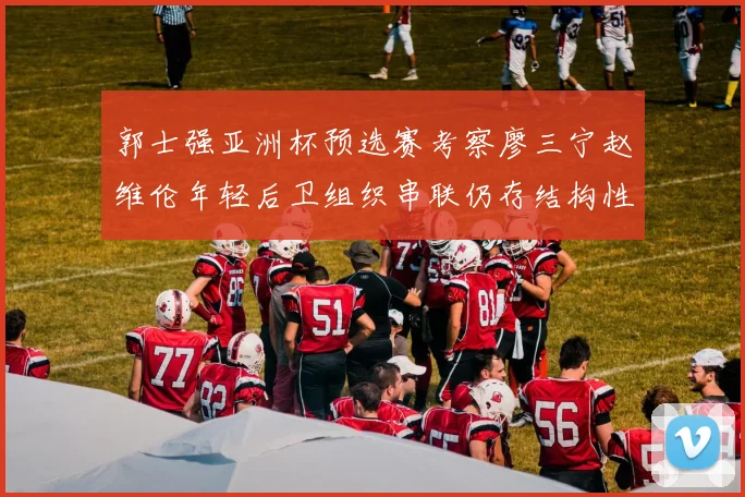 郭士强亚洲杯预选赛考察廖三宁赵维伦年轻后卫组织串联仍存结构性短板