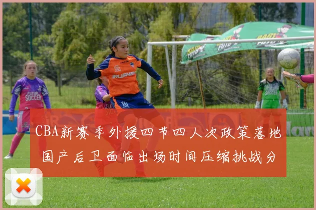 CBA新赛季外援四节四人次政策落地 国产后卫面临出场时间压缩挑战分析