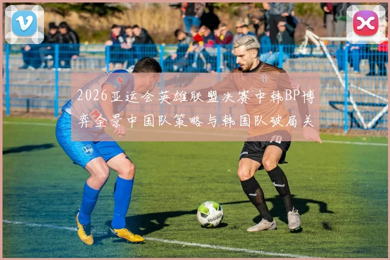2026亚运会英雄联盟决赛中韩BP博弈全景中国队策略与韩国队破局关键解析