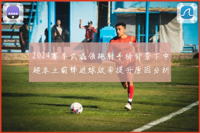 2024赛季武磊领跑射手榜背景下中超本土前锋进球效率提升原因分析