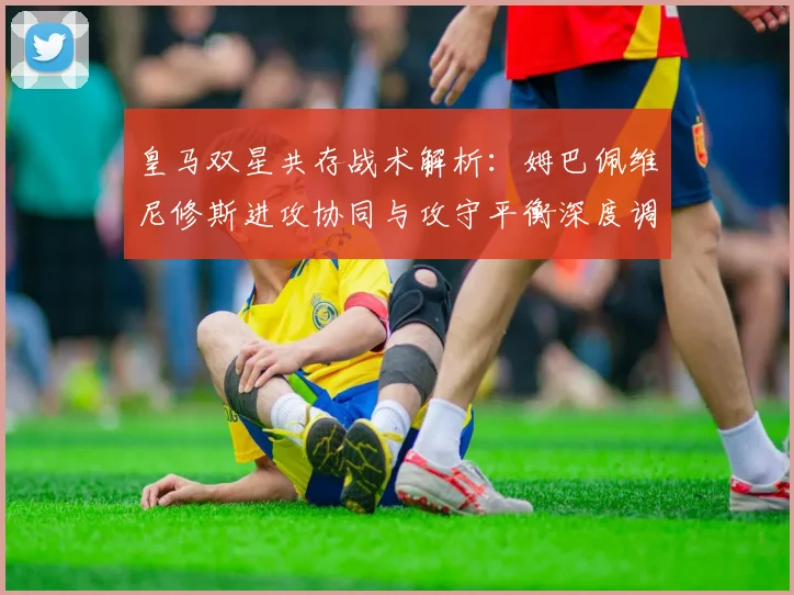 皇马双星共存战术解析：姆巴佩维尼修斯进攻协同与攻守平衡深度调整