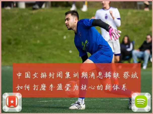 中国女排封闭集训期消息稀缺 蔡斌如何打磨李盈莹为核心的新体系