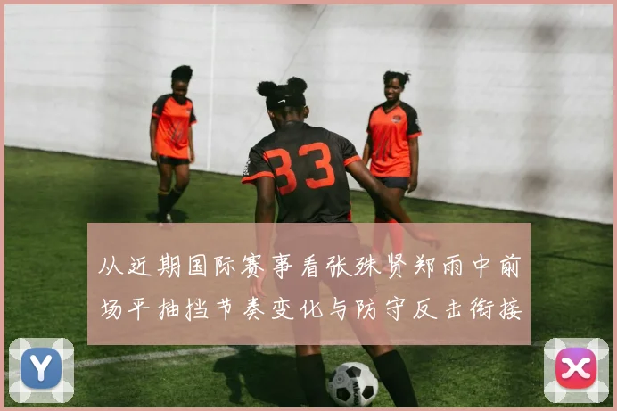 从近期国际赛事看张殊贤郑雨中前场平抽挡节奏变化与防守反击衔接特点