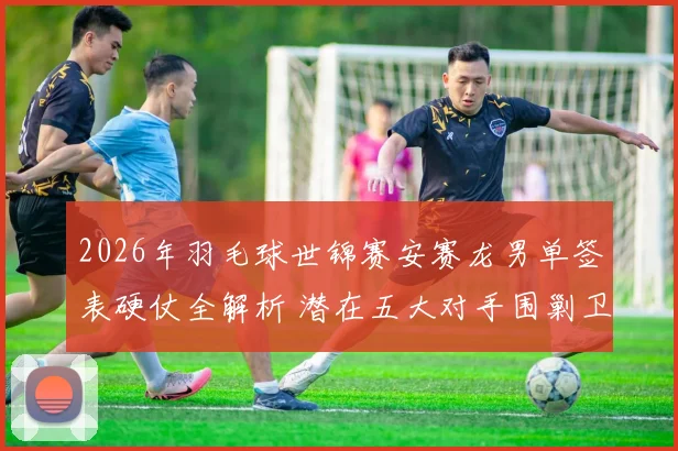 2026年羽毛球世锦赛安赛龙男单签表硬仗全解析 潜在五大对手围剿卫冕冠军