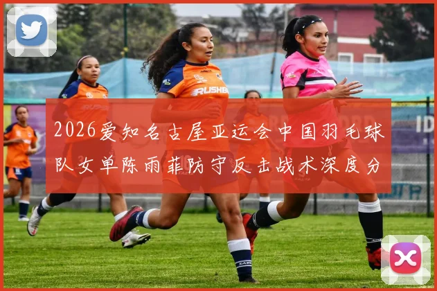 2026爱知名古屋亚运会中国羽毛球队女单陈雨菲防守反击战术深度分析