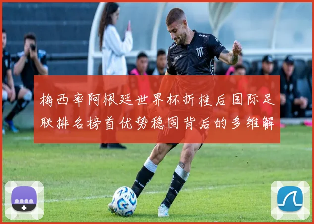 梅西率阿根廷世界杯折桂后国际足联排名榜首优势稳固背后的多维解析
